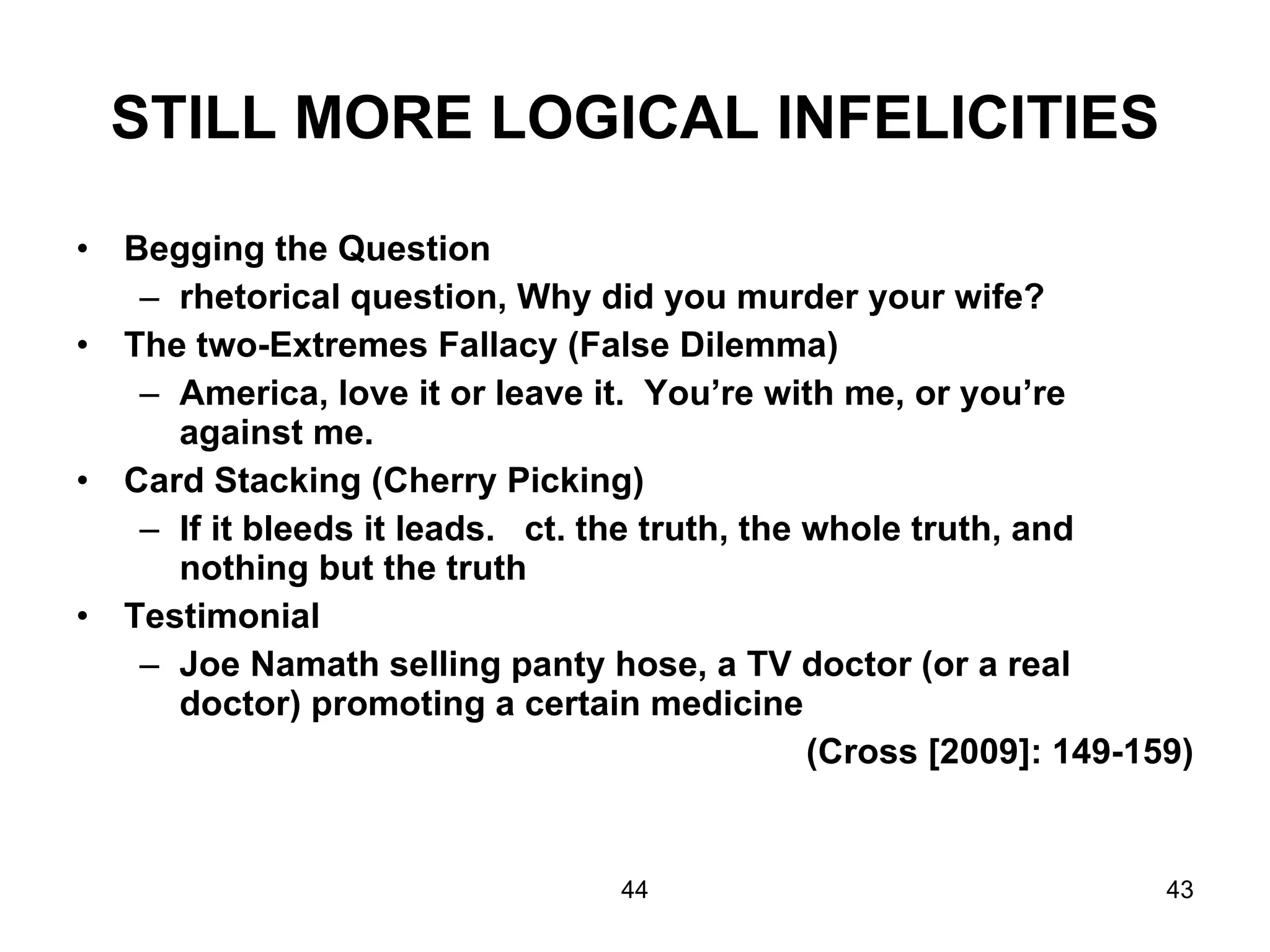 STILL MORE LOGICAL INFELICITIES Begging the Question rhetorical question, Why did you murder your wife? The two-Extremes Fallacy (False Dilemma) America, love it or leave it.  You’re with me, or you’re against me. Card Stacking (Cherry Picking) If it bleeds it leads.  ct. the truth, the whole truth, and nothing but the truth  Testimonial Joe Namath selling panty hose, a TV doctor (or a real doctor) promoting a certain medicine (Cross [2009]: 149-159) 44 