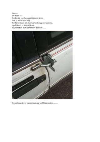 Humor
En mann sa:
Jeg forst?r overhovedet ikke min kone.
Hun er alltid etter mig.
Jeg har reparert alt, hun har bedt meg om hjemme,
og allikevel er hun utilfreds.
Jeg satte helt nytt d?rh?ndtak p? bilen ......




Jeg satte ogs? nye vannkraner opp ved h?ndvasken .........
 