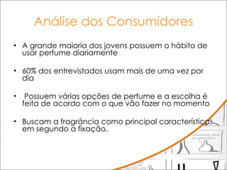 Análise dos Consumidores A grande maioria dos jovens possuem o hábito de usar perfume diariamente  60% dos entrevistados usam mais de uma vez por dia Possuem várias opções de perfume e a escolha é feita de acordo com o que vão fazer no momento Buscam a fragrância como principal característica, em segundo a fixação.  