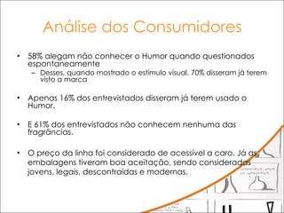 Análise dos Consumidores 58% alegam não conhecer o Humor quando questionados espontaneamente Desses, quando mostrado o estímulo visual, 70% disseram já terem visto a marca Apenas 16% dos entrevistados disseram já terem usado o Humor.  E 61% dos entrevistados não conhecem nenhuma das fragrâncias. O preço da linha foi considerado de acessível a caro. Já as embalagens tiveram boa aceitação, sendo consideradas jovens, legais, descontraídas e modernas. 