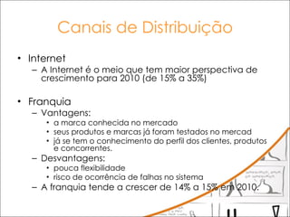 Canais de Distribuição Internet A Internet é o meio que tem maior perspectiva de crescimento para 2010 (de 15% a 35%) Franquia Vantagens:  a marca conhecida no mercado seus produtos e marcas já foram testados no mercad já se tem o conhecimento do perfil dos clientes, produtos e concorrentes.  Desvantagens: pouca flexibilidade  risco de ocorrência de falhas no sistema A franquia tende a crescer de 14% a 15% em 2010. 