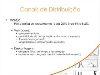 Canais de Distribuição Varejo Perspectiva de crescimento  para 2010 é de 5% a 8,5%.  Vantagens: compra imediata possibilidade de comparação entre marcas e preços formas de pagamento  tangibilidade e sortimento dos produtos.  Desvantagens:  desgaste físico, de tempo e locomoção Muitas vezes o desgaste mental (falta de treinamento) 