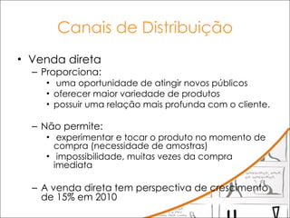 Canais de Distribuição Venda direta Proporciona: uma oportunidade de atingir novos públicos  oferecer maior variedade de produtos possuir uma relação mais profunda com o cliente.  Não permite: experimentar e tocar o produto no momento de compra (necessidade de amostras) impossibilidade, muitas vezes da compra imediata A venda direta tem perspectiva de crescimento de 15% em 2010 