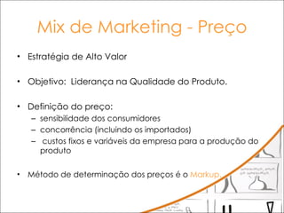Mix de Marketing - Preço Estratégia de Alto Valor Objetivo:  Liderança na Qualidade do Produto. Definição do preço:  sensibilidade dos consumidores  concorrência (incluindo os importados) custos fixos e variáveis da empresa para a produção do produto  Método de determinação dos preços é o  Markup. 
