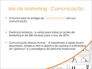 Mix de Marketing - Comunicação O Humor está no estágio de  “conhecimento”  em sua comunicação. Gerência América-  a verba para todas as ações de Marketing é de 360 mil reais para o ano de 2010.  Comunicação Natura Humor -  é trabalhado o apelo jovem, descolado, simples e tem o objetivo de quebrar o estereótipo do “glamour” e o paradigma do perfume tradicional.  