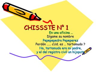 CHISSSTE N° 1
             En una oficina …
           Dígame su nombre
        Pepepepedro Pepeperez
   Perdón …… ¿Ud. es … tartamudo ?
     No, tartamudo era mi padre,
   y el del registro civil un hijoputa
 