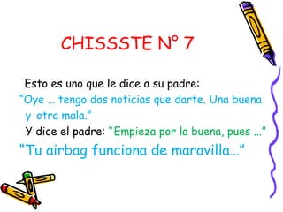 CHISSSTE N° 7

 Esto es uno que le dice a su padre:
“Oye … tengo dos noticias que darte. Una buena
 y otra mala.”
 Y dice el padre: “ Empieza por la buena, pues ...”
“Tu airbag funciona de maravilla…”
 
