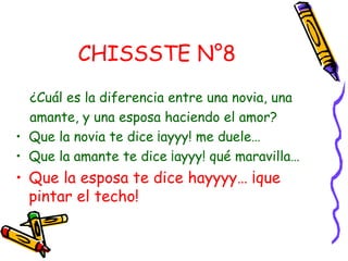 CHISSSTE N°8
  ¿Cuál es la diferencia entre una novia, una
  amante, y una esposa haciendo el amor?
• Que la novia te dice ¡ayyy! me duele…
• Que la amante te dice ¡ayyy! qué maravilla…
• Que la esposa te dice hayyyy… ¡que
  pintar el techo!
 