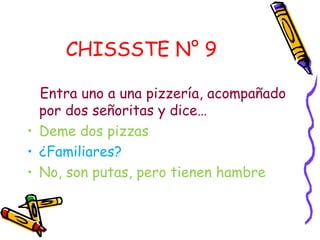 CHISSSTE N° 9

  Entra uno a una pizzería, acompañado
  por dos señoritas y dice…
• Deme dos pizzas
• ¿Familiares?
• No, son putas, pero tienen hambre
 