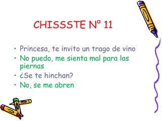CHISSSTE N° 11

• Princesa, te invito un trago de vino
• No puedo, me sienta mal para las
  piernas
• ¿Se te hinchan?
• No, se me abren
 