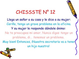 CHISSSTE N° 12
  Llega un señor a su casa y le dice a su mujer:
  Cariño, tengo un grave problema en la oficina.
     Y su mujer le responde dándole ánimo:
 No te preocupes mi amor. Nunca digas tengo un
      problema, di… tenemos un problema.
Muy bien! Entonces, ¡Nuestra secretaria va a tener
                 un hijo nuestro!
 