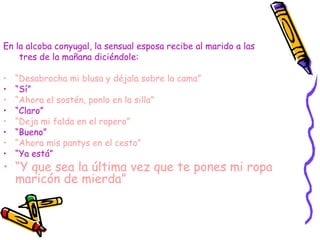 En la alcoba conyugal, la sensual esposa recibe al marido a las
    tres de la mañana diciéndole:

•   “Desabrocha mi blusa y déjala sobre la cama”
•   “Sí”
•   “Ahora el sostén, ponlo en la silla”
•   “Claro”
•   “Deja mi falda en el ropero”
•   “Bueno”
•   “Ahora mis pantys en el cesto”
•   “Ya está”
• “Y que sea la última vez que te pones mi ropa
  maricón de mierda”
 