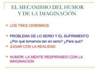 EL MECANISMO DEL HUMOR
      Y DE LA IMAGINACIÓN

   LOS TRES CEREBROS

   PROBLEMA DE LO SERIO Y EL SUFRIMIENTO
    ¿Por qué tomarnos tan en serio? ¿Para qué?
   JUGAR CON LA REALIDAD

   HUMOR: LA MENTE RESPIRANDO CON LA
    IMAGINACIÓN
 