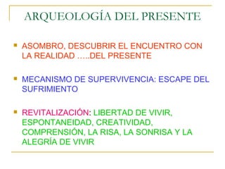 ARQUEOLOGÍA DEL PRESENTE

   ASOMBRO, DESCUBRIR EL ENCUENTRO CON
    LA REALIDAD …..DEL PRESENTE

   MECANISMO DE SUPERVIVENCIA: ESCAPE DEL
    SUFRIMIENTO

   REVITALIZACIÓN: LIBERTAD DE VIVIR,
    ESPONTANEIDAD, CREATIVIDAD,
    COMPRENSIÓN, LA RISA, LA SONRISA Y LA
    ALEGRÍA DE VIVIR
 