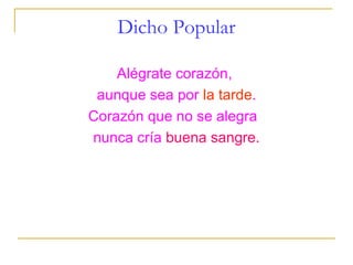 Dicho Popular

    Alégrate corazón,
 aunque sea por la tarde.
Corazón que no se alegra
nunca cría buena sangre.
 