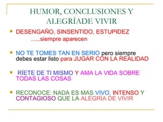 HUMOR, CONCLUSIONES Y
           ALEGRÍADE VIVIR
   DESENGAÑO, SINSENTIDO, ESTUPIDEZ
        …..siempre aparecen

   NO TE TOMES TAN EN SERIO pero siempre
    debes estar listo para JUGAR CON LA REALIDAD

   RÍETE DE TI MISMO Y AMA LA VIDA SOBRE
    TODAS LAS COSAS

   RECONOCE: NADA ES MAS VIVO, INTENSO Y
    CONTAGIOSO QUE LA ALEGRÍA DE VIVIR
 