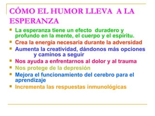 CÓMO EL HUMOR LLEVA A LA
ESPERANZA
   La esperanza tiene un efecto duradero y
    profundo en la mente, el cuerpo y el espíritu.
   Crea la energía necesaria durante la adversidad
   Aumenta la creatividad, dándonos más opciones
           y caminos a seguir
   Nos ayuda a enfrentarnos al dolor y al trauma
   Nos protege de la depresión
   Mejora el funcionamiento del cerebro para el
    aprendizaje
   Incrementa las respuestas inmunológicas
 