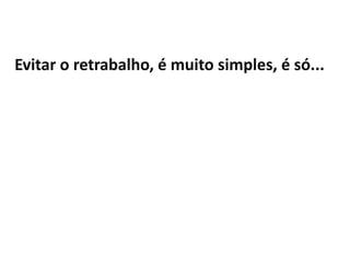 Evitar o retrabalho, é muito simples, é só...
 