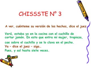 CHISSSTE N° 3

A ver, cuénteme su versión de los hechos, dice el juez.

Verá, estaba yo en la cocina con el cuchillo de
cortar jamón. En esto que entra mi mujer, tropieza,
cae sobre el cuchillo y se lo clava en el pecho.
Ya – dice el juez – siga…
Pues, y así hasta siete veces.
 