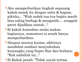  Aku  memperhatikan tingkah sepasang
  kakek-nenek itu dengan salut & kagum,
  pikirku... "Wah sudah tua-tua begitu masih
  bisa saling berbagi & mengasihi.... sungguh
  patut dijadikan contoh..."
 Si kakek kemudian mulai makan
  bagiannya, sementara si nenek hanya
  memperhatikan.
 Akupun merasa kasian, akhirnya
  mendekat sembari menyodorkan
  kentangku yang Super Size dan berkata:
  "Kek ambillah ini..."
 Si Kakek jawab: "Tidak usyah terima
 
