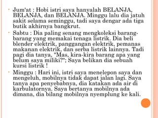 •   Jum'at : Hobi istri saya hanyalah BELANJA,
    BELANJA, dan BELANJA. Minggu lalu dia jatuh
    sakit selama seminggu, tadi saya dengar ada tiga
    butik akhirnya bangkrut.
•   Sabtu : Dia paling senang mengkoleksi barang-
    barang yang memakai tenaga listrik. Dia beli
    blender elektrik, panggangan elektrik, pemanas
    makanan elektrik, dan serba listrik lainnya. Tadi
    pagi dia tanya, "Mas, kira-kira barang apa yang
    belum saya miliki?"; Saya belikan dia sebuah
    kursi listrik !
•   Minggu : Hari ini, istri saya menelepon saya dan
    mengeluh, mobilnya tidak dapat jalan lagi. Saya
    tanya apa penyebabnya, dia katakan ada air di
    karbulatornya. Saya bertanya mobilnya ada
    dimana, dia bilang mobilnya nyemplung ke kali.
 