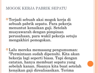 MOGOK KERJA PABRIK SEPATU

 Terjadi
        sebuah aksi mogok kerja di
 sebuah pabrik sepatu. Para pekerja
 menuntut kenaikan gaji. Setelah
 musyawarah dengan pimpinan
 perusahaan, para wakil pekerja setuju
 mengakhiri pemogokan.

 Lalumereka memasang pengumuman:
 "Permintaan sudah dipenuhi. Kita akan
 bekerja lagi seperti biasa. Tapi dengan
 catatan, hanya membuat sepatu yang
 sebelah kanan. Sisanya kita buat setelah
 kenaikan gaji direalisasikan. Terima
 