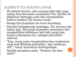 RAMBUT TIA BAUNYA ENAK
•   Di sebuah kantor, ada seorang laki-laki yang
    setiap hari berusaha mendekati Tia. Berdiri di
    dekatnya beberapa saat dan mengatakan
    bahwa rambut Tia baunya enak.
•   Setiap hari kejadian itu terus berulang.
•   Setelah berlangsung seminggu, Tia merasa tak
    tahan lagi. Dia pergi menemui atasannya dan
    mengadukan kelakuan laki-laki yang juga
    teman sekerjanya itu, sebagai pelecehan
    seksual.
•   "Lho, wong cuma mengatakan bau rambutmu
    enak kok dibilang pelecehan. Apa salahnya
    sih?," tanya atasannya kebingungan.
•   Sambil menahan malu, "Soalnya dia kan
    cebol."
 