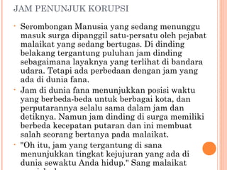 JAM PENUNJUK KORUPSI
•   Serombongan Manusia yang sedang menunggu
    masuk surga dipanggil satu-persatu oleh pejabat
    malaikat yang sedang bertugas. Di dinding
    belakang tergantung puluhan jam dinding
    sebagaimana layaknya yang terlihat di bandara
    udara. Tetapi ada perbedaan dengan jam yang
    ada di dunia fana.
•   Jam di dunia fana menunjukkan posisi waktu
    yang berbeda-beda untuk berbagai kota, dan
    perputarannya selalu sama dalam jam dan
    detiknya. Namun jam dinding di surga memiliki
    berbeda kecepatan putaran dan ini membuat
    salah seorang bertanya pada malaikat.
•   "Oh itu, jam yang tergantung di sana
    menunjukkan tingkat kejujuran yang ada di
    dunia sewaktu Anda hidup." Sang malaikat
 