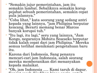 •   "Semakin jujur pemerintahan, jam itu
    semakin lambat. Sebaliknya semakin korup
    pejabat sebuah pemerintahan, semakin cepat
    pula jalannya."
•   "Coba lihat," kata seorang yang sedang antri
    kepada yang lainnya, "jam Philipina berputar
    kencang. Berarti memang benar Marcos
    banyak korupsi tuh."
•   "Itu lagi, itu lagi," seru yang lainnya, "Jam
    Kongo, negaranya Mobutu Seseseko berputar
    tidak kalah cepat dari jam Philipina." Mereka
    semua terlihat menikmati pengetahuan baru
    itu.
•   Karena dari Indonesia, Sang penanya
    mencari-cari jam Indonesia, salah seorang
    mereka memberanikan diri menanyakan
    kepada malaikat.
•   "Oh, jam Indonesia ..... Kami taruh di dapur.
 