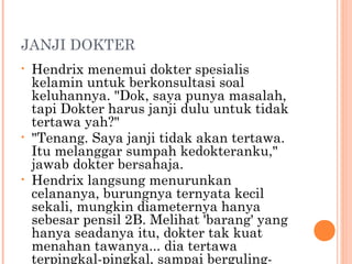 JANJI DOKTER
•   Hendrix menemui dokter spesialis
    kelamin untuk berkonsultasi soal
    keluhannya. "Dok, saya punya masalah,
    tapi Dokter harus janji dulu untuk tidak
    tertawa yah?"
•   "Tenang. Saya janji tidak akan tertawa.
    Itu melanggar sumpah kedokteranku,"
    jawab dokter bersahaja.
•   Hendrix langsung menurunkan
    celananya, burungnya ternyata kecil
    sekali, mungkin diameternya hanya
    sebesar pensil 2B. Melihat 'barang' yang
    hanya seadanya itu, dokter tak kuat
    menahan tawanya... dia tertawa
    terpingkal-pingkal, sampai berguling-
 