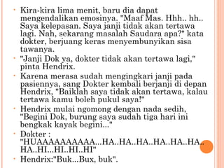 •   Kira-kira lima menit, baru dia dapat
    mengendalikan emosinya. "Maaf Mas. Hhh.. hh..
    Saya kelepasan. Saya janji tidak akan tertawa
    lagi. Nah, sekarang masalah Saudara apa?" kata
    dokter, berjuang keras menyembunyikan sisa
    tawanya.
•   "Janji Dok ya, dokter tidak akan tertawa lagi,"
    pinta Hendrix.
•   Karena merasa sudah mengingkari janji pada
    pasiennya, sang Dokter kembali berjanji di depan
    Hendrix, "Baiklah saya tidak akan tertawa, kalau
    tertawa kamu boleh pukul saya!"
•   Hendrix mulai ngomong dengan nada sedih,
    "Begini Dok, burung saya sudah tiga hari ini
    bengkak kayak begini..."
•   Dokter :
    "HUAAAAAAAAAA...HA..HA..HA..HA..HA..HA..
    HA..HI...HI..HI..HI"
•   Hendrix:"Buk...Bux, buk".
 