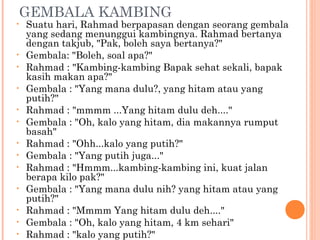 GEMBALA KAMBING
•   Suatu hari, Rahmad berpapasan dengan seorang gembala
    yang sedang menunggui kambingnya. Rahmad bertanya
    dengan takjub, "Pak, boleh saya bertanya?"
•   Gembala: "Boleh, soal apa?"
•   Rahmad : "Kambing-kambing Bapak sehat sekali, bapak
    kasih makan apa?"
•   Gembala : "Yang mana dulu?, yang hitam atau yang
    putih?"
•   Rahmad : "mmmm ...Yang hitam dulu deh...."
•   Gembala : "Oh, kalo yang hitam, dia makannya rumput
    basah"
•   Rahmad : "Ohh...kalo yang putih?"
•   Gembala : "Yang putih juga..."
•   Rahmad : "Hmmm...kambing-kambing ini, kuat jalan
    berapa kilo pak?"
•   Gembala : "Yang mana dulu nih? yang hitam atau yang
    putih?"
•   Rahmad : "Mmmm Yang hitam dulu deh...."
•   Gembala : "Oh, kalo yang hitam, 4 km sehari"
•   Rahmad : "kalo yang putih?"
 