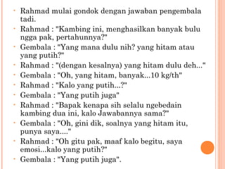 •   Rahmad mulai gondok dengan jawaban pengembala
    tadi.
•   Rahmad : "Kambing ini, menghasilkan banyak bulu
    ngga pak, pertahunnya?"
•   Gembala : "Yang mana dulu nih? yang hitam atau
    yang putih?"
•   Rahmad : "(dengan kesalnya) yang hitam dulu deh..."
•   Gembala : "Oh, yang hitam, banyak...10 kg/th"
•   Rahmad : "Kalo yang putih...?"
•   Gembala : "Yang putih juga"
•   Rahmad : "Bapak kenapa sih selalu ngebedain
    kambing dua ini, kalo Jawabannya sama?"
•   Gembala : "Oh, gini dik, soalnya yang hitam itu,
    punya saya...."
•   Rahmad : "Oh gitu pak, maaf kalo begitu, saya
    emosi...kalo yang putih?"
•   Gembala : "Yang putih juga".
 