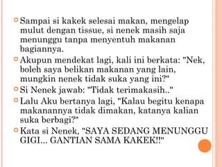  Sampai  si kakek selesai makan, mengelap
  mulut dengan tissue, si nenek masih saja
  menunggu tanpa menyentuh makanan
  bagiannya.
 Akupun mendekat lagi, kali ini berkata: "Nek,
  boleh saya belikan makanan yang lain,
  mungkin nenek tidak suka yang ini?"
 Si Nenek jawab: "Tidak terimakasih.."
 Lalu Aku bertanya lagi, "Kalau begitu kenapa
  makanannya tidak dimakan, katanya kalian
  suka berbagi?"
 Kata si Nenek, "SAYA SEDANG MENUNGGU
  GIGI... GANTIAN SAMA KAKEK!!"
 