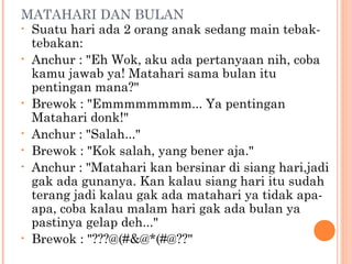 MATAHARI DAN BULAN
• Suatu hari ada 2 orang anak sedang main tebak-
  tebakan:
• Anchur : "Eh Wok, aku ada pertanyaan nih, coba
  kamu jawab ya! Matahari sama bulan itu
  pentingan mana?"
• Brewok : "Emmmmmmmm... Ya pentingan
  Matahari donk!"
• Anchur : "Salah..."
• Brewok : "Kok salah, yang bener aja."
• Anchur : "Matahari kan bersinar di siang hari,jadi
  gak ada gunanya. Kan kalau siang hari itu sudah
  terang jadi kalau gak ada matahari ya tidak apa-
  apa, coba kalau malam hari gak ada bulan ya
  pastinya gelap deh..."
• Brewok : "???@(#&@*(#@??"
 