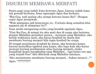DISURUH MEMBAWA MERPATI
•   Suatu pagi yang indah Irma bertemu Agus, karena sudah lama
    tak pernah bertemu, Irma ngisengin Agus dan berkata,
•   "Hai Gus, tadi malam aku mimpi ketemu kamu lho!". Dengan
    cepat Agus menjawab,
•   "Wah mimpimu jadi kenyataan ya.. Ceritain dong semalem kita
    ngapain aja di mimpimu itu?".
•   Irma mulai mengarang cerita yang hendak ngerjain Agus.
•   "Gini lho Gus, di mimpi itu aku mati dan di surga aku bertemu
    dengan Malaikat pencabut nyawa... menurut sang Malaikat, aku
    belum waktunya mati, aku harus kembali ke dunia dan
    membawa burung merpati bila ingin kembali ke surga.
•   Di tengah perjalanan kembali ke dunia, aku bertemu kamu,
    karena keasyikan ngobrol ama kamu, aku lupa kalo aku harus
    mencari burung perdamaian alias burung merpati, maka
    kuajaklah kamu menghadap sang Malaikat... tapi kamu tau apa
    yang terjadi Gus? Aku dibentak sang Malaikat katanya,
•   'Aku memintamu membawa burung merpati... bukan monyet...!'".
•   Agus, "???????!!!!"
 