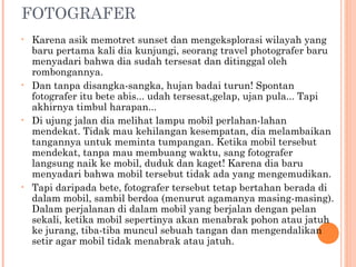 FOTOGRAFER
•   Karena asik memotret sunset dan mengeksplorasi wilayah yang
    baru pertama kali dia kunjungi, seorang travel photografer baru
    menyadari bahwa dia sudah tersesat dan ditinggal oleh
    rombongannya.
•   Dan tanpa disangka-sangka, hujan badai turun! Spontan
    fotografer itu bete abis... udah tersesat,gelap, ujan pula... Tapi
    akhirnya timbul harapan...
•   Di ujung jalan dia melihat lampu mobil perlahan-lahan
    mendekat. Tidak mau kehilangan kesempatan, dia melambaikan
    tangannya untuk meminta tumpangan. Ketika mobil tersebut
    mendekat, tanpa mau membuang waktu, sang fotografer
    langsung naik ke mobil, duduk dan kaget! Karena dia baru
    menyadari bahwa mobil tersebut tidak ada yang mengemudikan.
•   Tapi daripada bete, fotografer tersebut tetap bertahan berada di
    dalam mobil, sambil berdoa (menurut agamanya masing-masing).
    Dalam perjalanan di dalam mobil yang berjalan dengan pelan
    sekali, ketika mobil sepertinya akan menabrak pohon atau jatuh
    ke jurang, tiba-tiba muncul sebuah tangan dan mengendalikan
    setir agar mobil tidak menabrak atau jatuh.
 