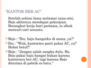 "KANTOR BER-AC"
 Setelah sekian lama melamar sana-sini,
 Bejo akhirnya mendapat pekerjaan.
 Berangkat kerja hari pertama, ia sibuk
 mencari-cari sesuatu.

 Bejo  : "Ibu, baju hangatku di mana, ya?"
 Ibu : "Wah, kantormu pasti pakai AC, ya?
  Hebat betul!"
 Bejo : "Jangan salah sangka dulu, Bu.
  Bejo pakai baju hangat bukan karena
  kantornya ber-AC, tapi karena Bejo
  diterima di pabrik es batu."
 