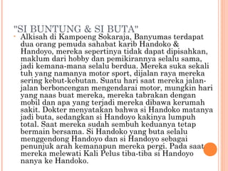 "SI BUNTUNG & SI BUTA"
•   Alkisah di Kampoeng Sokaraja, Banyumas terdapat
    dua orang pemuda sahabat karib Handoko &
    Handoyo, mereka sepertinya tidak dapat dipisahkan,
    maklum dari hobby dan pemikirannya selalu sama,
    jadi kemana-mana selalu berdua. Mereka suka sekali
    tuh yang namanya motor sport, dijalan raya mereka
    sering kebut-kebutan. Suatu hari saat mereka jalan-
    jalan berboncengan mengendarai motor, mungkin hari
    yang naas buat mereka, mereka tabrakan dengan
    mobil dan apa yang terjadi mereka dibawa kerumah
    sakit. Dokter menyatakan bahwa si Handoko matanya
    jadi buta, sedangkan si Handoyo kakinya lumpuh
    total. Saat mereka sudah sembuh keduanya tetap
    bermain bersama. Si Handoko yang buta selalu
    menggendong Handoyo dan si Handoyo sebagai
    penunjuk arah kemanapun mereka pergi. Pada saat
    mereka melewati Kali Pelus tiba-tiba si Handoyo
    nanya ke Handoko.
 