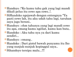  Handoyo    :"Ko kamu tahu gak yang lagi mandi
  dikali pelus itu cewe apa cowo..!.
 SiHandoko ngejawab dengan entengnya "Ya
  pasti cewe lah, itu aku udah tahu lagi, taruhan
  saya juga berani..
 Handoyo : ehm tahunya yang lagi mandi cewe
  itu apa, emang kamu ngeliat, kamu kan buta..
 Handoko : Aku tahu nya ya dari kamu
  sendiri...
 Handoyo : emang..
 Handoko : Dari pistol bawah punyamu itu lho
  yang nunjuk-nunjuk kepinggul saya..
 Sihandoyo tersipu malu...!!!
 