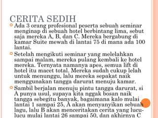 CERITA SEDIH
 Ada  3 orang profesional peserta sebuah seminar
  menginap di sebuah hotel berbintang lima, sebut
  saja mereka A, B, dan C. Mereka bergabung di
  kamar Suite mewah di lantai 75 di mana ada 100
  lantai.
 Setelah mengikuti seminar yang melelahkan
  sampai malam, mereka pulang kembali ke hotel
  mereka. Ternyata namanya apes, semua lift di
  hotel itu macet total. Mereka sudah cukup lelah
  untuk menunggu, lalu mereka sepakat naik
  menggunakan tangga darurat menuju kamar.
 Sambil berjalan menuju pintu tangga darurat, si
  A punya usul, supaya kita nggak bosan naik
  tangga sebegitu banyak, bagaimana kalo mulai
  lantai 1 sampai 25, A akan menyanyikan sebuah
  lagu, lalu B akan menceritakan cerita yang lucu-
  lucu mulai lantai 26 sampai 50, dan akhirnya C
 