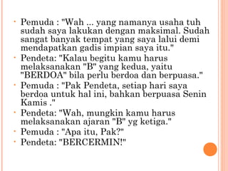 •   Pemuda : "Wah ... yang namanya usaha tuh
    sudah saya lakukan dengan maksimal. Sudah
    sangat banyak tempat yang saya lalui demi
    mendapatkan gadis impian saya itu."
•   Pendeta: "Kalau begitu kamu harus
    melaksanakan "B" yang kedua, yaitu
    "BERDOA" bila perlu berdoa dan berpuasa."
•   Pemuda : "Pak Pendeta, setiap hari saya
    berdoa untuk hal ini, bahkan berpuasa Senin
    Kamis ."
•   Pendeta: "Wah, mungkin kamu harus
    melaksanakan ajaran "B" yg ketiga."
•   Pemuda : "Apa itu, Pak?"
•   Pendeta: "BERCERMIN!"
 