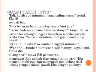 "SUAMI TAKUT ISTRI"
•   "Edi, kasih gua minuman yang paling keras!" teriak
    Eko di
•   sebuah bar.
•   "Gua barusan berantem lagi sama bini gua."
•   "Terus, kali ini gimana akhir ceritanya?" tanya Edi si
•   bartender setengah nggak berselera mendengarkan
    cerita Eko. "Seusai berantem, bini gua mendatangi
    gua dan
•   berlutut...," kata Eko sambil nenggak minuman.
•   "Waahhh... tumben-tumbenan kejadiannya kayak gini.
    Terus dia
•   bilang apa?" tanya Edi penasaran,
•   mengingat Eko adalah tipe suami takut istri. "Dia
    memaki-maki gua dan menyuruh gua keluar dari
    kolong tempat tidur," jawab Eko dengan cueknya.
 