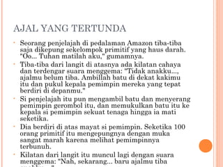 AJAL YANG TERTUNDA
•   Seorang penjelajah di pedalaman Amazon tiba-tiba
    saja dikepung sekelompok primitif yang haus darah.
    "Oo... Tuhan matilah aku," gumamnya.
•   Tiba-tiba dari langit di atasnya ada kilatan cahaya
    dan terdengar suara menggema: "Tidak anakku...,
    ajalmu belum tiba. Ambillah batu di dekat kakimu
    itu dan pukul kepala pemimpin mereka yang tepat
    berdiri di depanmu."
•   Si penjelajah itu pun mengambil batu dan menyerang
    pemimpin gerombol itu, dan memukulkan batu itu ke
    kepala si pemimpin sekuat tenaga hingga ia mati
    seketika.
•   Dia berdiri di atas mayat si pemimpin. Seketika 100
    orang primitif itu mengepungnya dengan muka
    sangat marah karena melihat pemimpinnya
    terbunuh.
•   Kilatan dari langit itu muncul lagi dengan suara
    menggema: "Nah, sekarang... baru ajalmu tiba
 