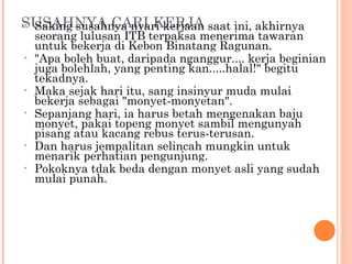 SUSAHNYA CARI KERJA saat ini, akhirnya
• Saking susahnya nyari kerjaan
    seorang lulusan ITB terpaksa menerima tawaran
    untuk bekerja di Kebon Binatang Ragunan.
•   "Apa boleh buat, daripada nganggur.... kerja beginian
    juga bolehlah, yang penting kan.....halal!" begitu
    tekadnya.
•   Maka sejak hari itu, sang insinyur muda mulai
    bekerja sebagai "monyet-monyetan".
•   Sepanjang hari, ia harus betah mengenakan baju
    monyet, pakai topeng monyet sambil mengunyah
    pisang atau kacang rebus terus-terusan.
•   Dan harus jempalitan selincah mungkin untuk
    menarik perhatian pengunjung.
•   Pokoknya tdak beda dengan monyet asli yang sudah
    mulai punah.
 