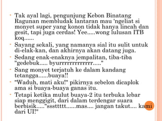 •   Tak ayal lagi, pengunjung Kebon Binatang
    Ragunan membludak lantaran mau 'ngeliat si
    monyet super yang konon tidak hanya lincah dan
    gesit, tapi juga cerdas! Yee.....wong lulusan ITB
    koq......
•   Sayang sekali, yang namanya sial itu sulit untuk
    di-elak-kan, dan akhirnya akan datang juga.
•   Sedang enak-enaknya jempalitan, tiba-tiba
    "gedebuk..... byurrrrrrrrrrrrr....."
•   Sang monyet terjatuh ke dalam kandang
    tetangga......buaya!!
•   "Waduh, mati aku!" pikirnya sebelon dicaplok
    ama si buaya-buaya ganas itu.
•   Tetapi ketika mulut buaya-2 itu terbuka lebar
    siap menggigit, dari dalam terdengar suara
    berbisik....."sssttttt......mas.... jangan takut.... kami
    dari UI!"
 