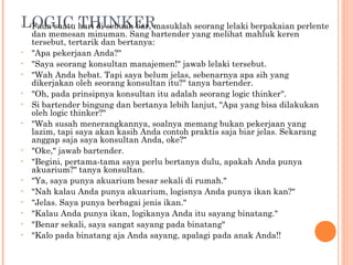 LOGIC hari di sebuah bar, masuklah seorang lelaki berpakaian perlente
•Pada suatu THINKER
    dan memesan minuman. Sang bartender yang melihat mahluk keren
    tersebut, tertarik dan bertanya:
•   "Apa pekerjaan Anda?"
•   "Saya seorang konsultan manajemen!" jawab lelaki tersebut.
•   "Wah Anda hebat. Tapi saya belum jelas, sebenarnya apa sih yang
    dikerjakan oleh seorang konsultan itu?" tanya bartender.
•   "Oh, pada prinsipnya konsultan itu adalah seorang logic thinker".
•   Si bartender bingung dan bertanya lebih lanjut, "Apa yang bisa dilakukan
    oleh logic thinker?"
•   "Wah susah menerangkannya, soalnya memang bukan pekerjaan yang
    lazim, tapi saya akan kasih Anda contoh praktis saja biar jelas. Sekarang
    anggap saja saya konsultan Anda, oke?"
•   "Oke," jawab bartender.
•   "Begini, pertama-tama saya perlu bertanya dulu, apakah Anda punya
    akuarium?" tanya konsultan.
•   "Ya, saya punya akuarium besar sekali di rumah."
•   "Nah kalau Anda punya akuarium, logisnya Anda punya ikan kan?"
•   "Jelas. Saya punya berbagai jenis ikan."
•   "Kalau Anda punya ikan, logikanya Anda itu sayang binatang."
•   "Benar sekali, saya sangat sayang pada binatang"
•   "Kalo pada binatang aja Anda sayang, apalagi pada anak Anda!!
 
