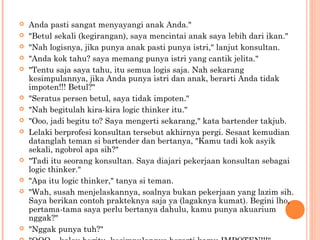    Anda pasti sangat menyayangi anak Anda."
   "Betul sekali (kegirangan), saya mencintai anak saya lebih dari ikan."
   "Nah logisnya, jika punya anak pasti punya istri," lanjut konsultan.
   "Anda kok tahu? saya memang punya istri yang cantik jelita."
   "Tentu saja saya tahu, itu semua logis saja. Nah sekarang
    kesimpulannya, jika Anda punya istri dan anak, berarti Anda tidak
    impoten!!! Betul?"
   "Seratus persen betul, saya tidak impoten."
   "Nah begitulah kira-kira logic thinker itu."
   "Ooo, jadi begitu to? Saya mengerti sekarang," kata bartender takjub.
   Lelaki berprofesi konsultan tersebut akhirnya pergi. Sesaat kemudian
    datanglah teman si bartender dan bertanya, "Kamu tadi kok asyik
    sekali, ngobrol apa sih?"
   "Tadi itu seorang konsultan. Saya diajari pekerjaan konsultan sebagai
    logic thinker."
   "Apa itu logic thinker," tanya si teman.
   "Wah, susah menjelaskannya, soalnya bukan pekerjaan yang lazim sih.
    Saya berikan contoh prakteknya saja ya (lagaknya kumat). Begini lho,
    pertama-tama saya perlu bertanya dahulu, kamu punya akuarium
    nggak?"
   "Nggak punya tuh?"
 