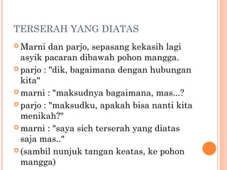 TERSERAH YANG DIATAS
 Marni   dan parjo, sepasang kekasih lagi
  asyik pacaran dibawah pohon mangga.
 parjo : "dik, bagaimana dengan hubungan
  kita"
 marni : "maksudnya bagaimana, mas...?

 parjo : "maksudku, apakah bisa nanti kita
  menikah?"
 marni : "saya sich terserah yang diatas
  saja mas.."
 (sambil nunjuk tangan keatas, ke pohon
  mangga)
 
