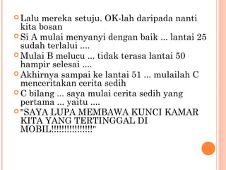  Lalu  mereka setuju. OK-lah daripada nanti
  kita bosan
 Si A mulai menyanyi dengan baik ... lantai 25
  sudah terlalui ....
 Mulai B melucu ... tidak terasa lantai 50
  hampir selesai ....
 Akhirnya sampai ke lantai 51 ... mulailah C
  menceritakan cerita sedih
 C bilang ... saya mulai cerita sedih yang
  pertama ... yaitu ....
 "SAYA LUPA MEMBAWA KUNCI KAMAR
  KITA YANG TERTINGGAL DI
  MOBIL!!!!!!!!!!!!!!!!"
 